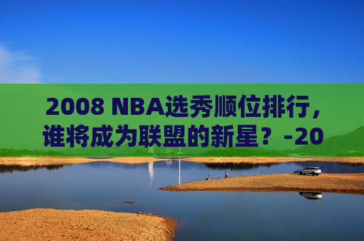 2008 NBA选秀顺位排行，谁将成为联盟的新星？-2008nba选秀顺位排行重排