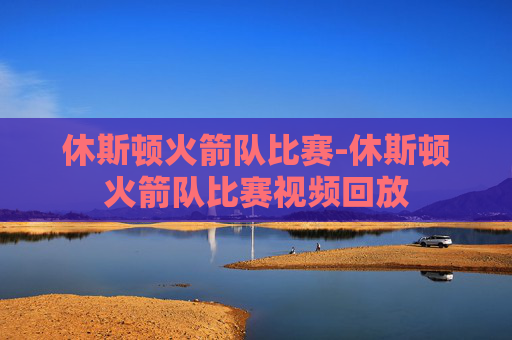 休斯顿火箭队比赛-休斯顿火箭队比赛视频回放