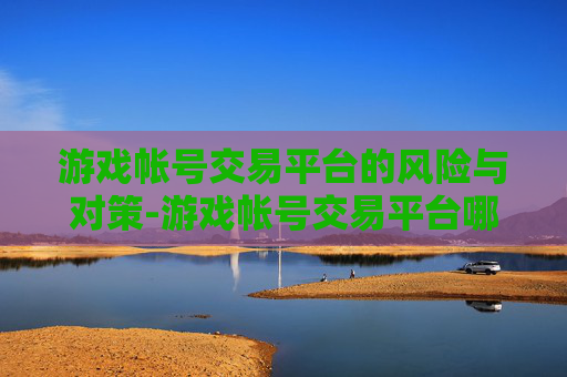 游戏帐号交易平台的风险与对策-游戏帐号交易平台哪个好
