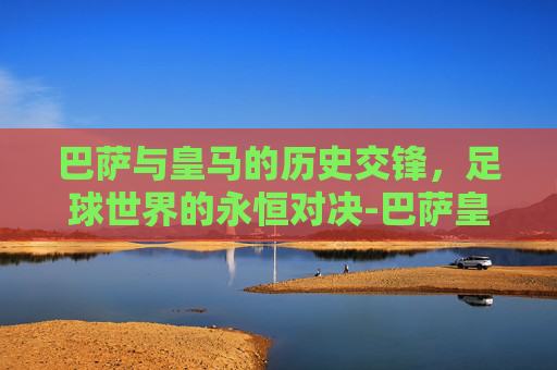 巴萨与皇马的历史交锋，足球世界的永恒对决-巴萨皇马历史比分