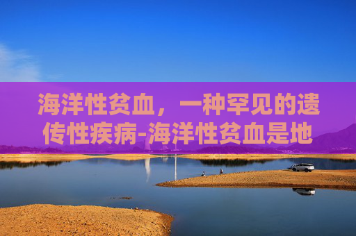 海洋性贫血，一种罕见的遗传性疾病-海洋性贫血是地中海贫血吗