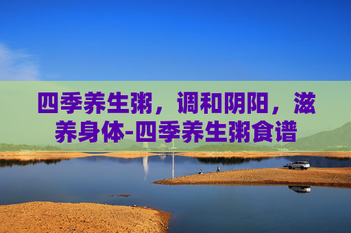 四季养生粥，调和阴阳，滋养身体-四季养生粥食谱