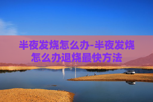 半夜发烧怎么办-半夜发烧怎么办退烧最快方法