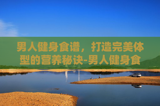 男人健身食谱，打造完美体型的营养秘诀-男人健身食谱大全
