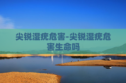 尖锐湿疣危害-尖锐湿疣危害生命吗