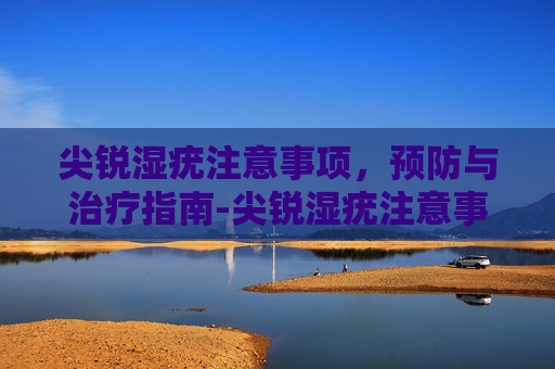 尖锐湿疣注意事项，预防与治疗指南-尖锐湿疣注意事项和饮食