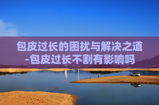 包皮过长的困扰与解决之道-包皮过长不割有影响吗