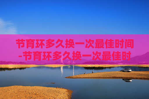 节育环多久换一次最佳时间-节育环多久换一次最佳时间节育环里面鸡尾环啥形状