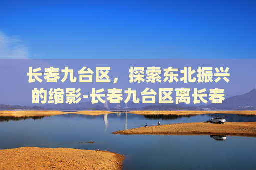 长春九台区，探索东北振兴的缩影-长春九台区离长春多远