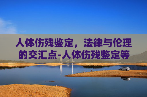 人体伤残鉴定，法律与伦理的交汇点-人体伤残鉴定等级鉴定标准