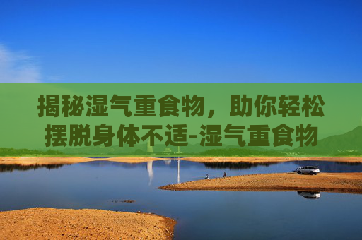揭秘湿气重食物，助你轻松摆脱身体不适-湿气重食物有哪些