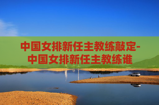 中国女排新任主教练敲定-中国女排新任主教练谁