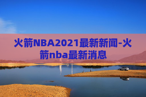 火箭NBA2021最新新闻-火箭nba最新消息