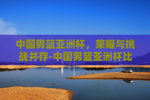 中国男篮亚洲杯，荣耀与挑战并存-中国男篮亚洲杯比赛时间