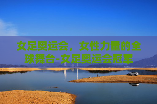 女足奥运会，女性力量的全球舞台-女足奥运会冠军