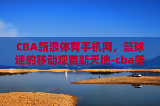 CBA新浪体育手机网，篮球迷的移动观赛新天地-cba新浪体育手机网官网
