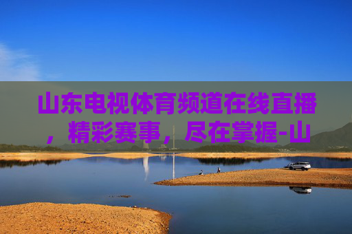 山东电视体育频道在线直播，精彩赛事，尽在掌握-山东体育休闲频道直播今天节目表