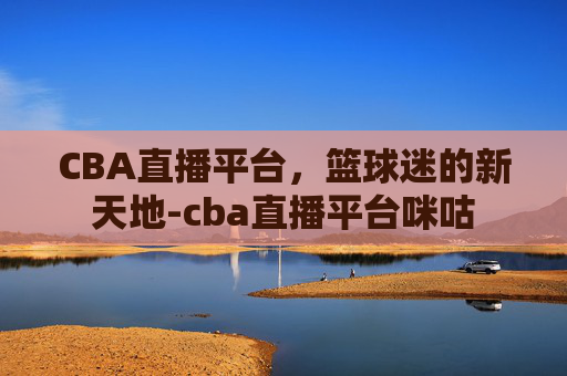 CBA直播平台，篮球迷的新天地-cba直播平台咪咕