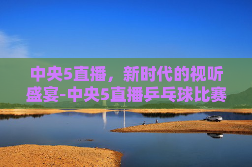 中央5直播，新时代的视听盛宴-中央5直播乒乓球比赛表