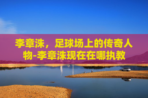 李章洙，足球场上的传奇人物-李章洙现在在哪执教