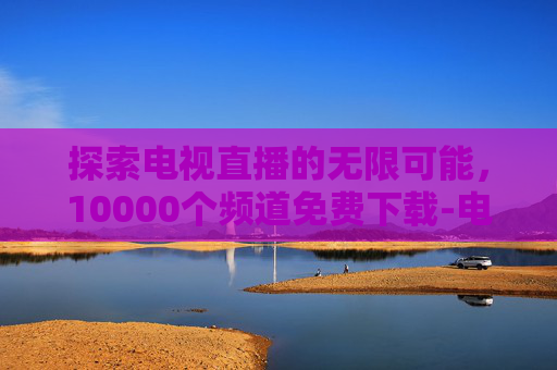 探索电视直播的无限可能，10000个频道免费下载-电视直播10000个频道免费下载软件