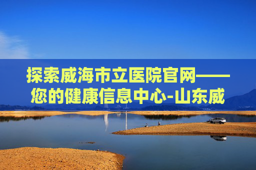 探索威海市立医院官网——您的健康信息中心-山东威海市立医院官网