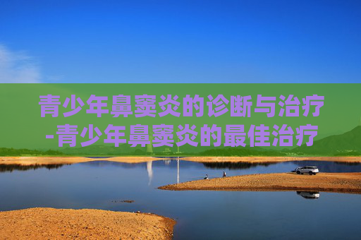 青少年鼻窦炎的诊断与治疗-青少年鼻窦炎的最佳治疗方法