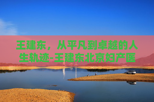 王建东，从平凡到卓越的人生轨迹-王建东北京妇产医院