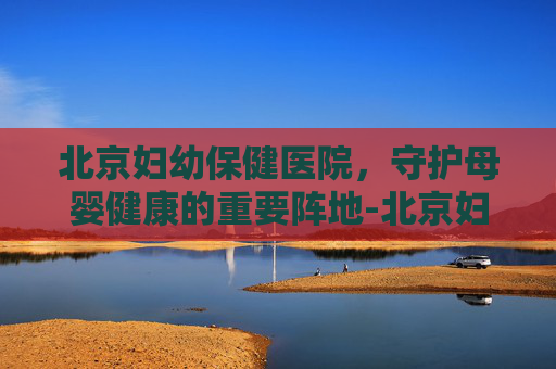 北京妇幼保健医院，守护母婴健康的重要阵地-北京妇幼保健医院妇科专家