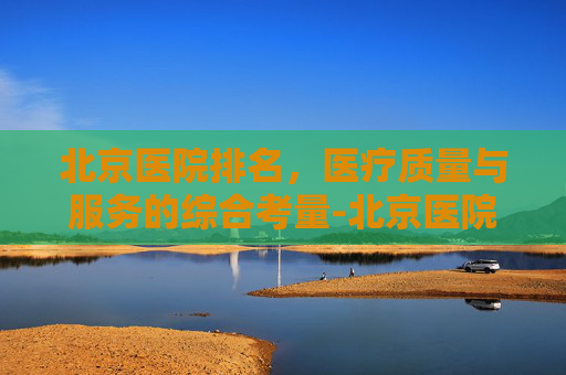 北京医院排名，医疗质量与服务的综合考量-北京医院排名第几