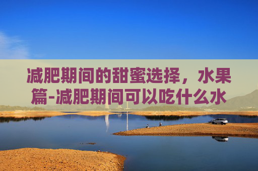 减肥期间的甜蜜选择，水果篇-减肥期间可以吃什么水果和蔬菜