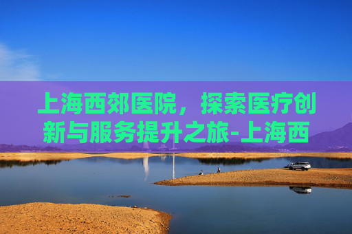 上海西郊医院，探索医疗创新与服务提升之旅-上海西郊医院骨科医院官网