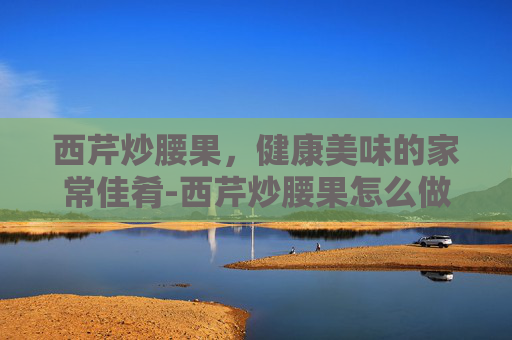 西芹炒腰果，健康美味的家常佳肴-西芹炒腰果怎么做好吃又简单