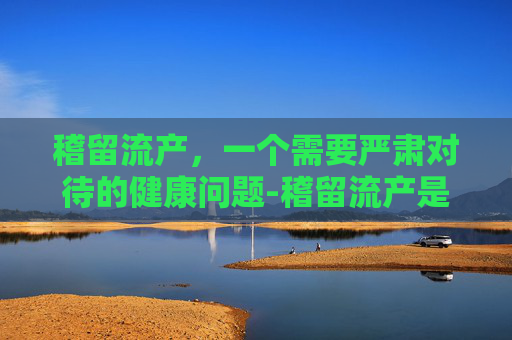 稽留流产，一个需要严肃对待的健康问题-稽留流产是什么原因导致的