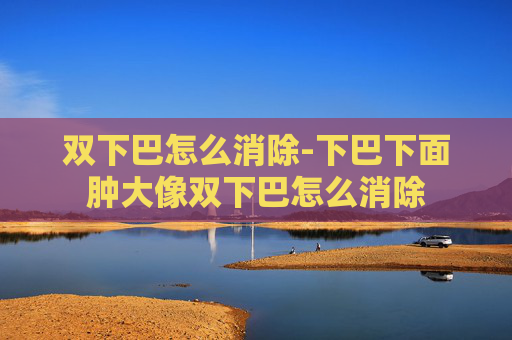 双下巴怎么消除-下巴下面肿大像双下巴怎么消除