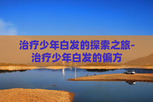 治疗少年白发的探索之旅-治疗少年白发的偏方