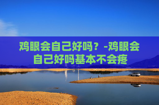 鸡眼会自己好吗？-鸡眼会自己好吗基本不会疼