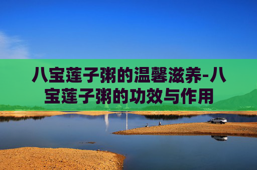八宝莲子粥的温馨滋养-八宝莲子粥的功效与作用