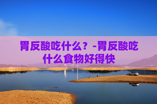 胃反酸吃什么？-胃反酸吃什么食物好得快
