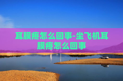 耳膜疼怎么回事-坐飞机耳膜疼怎么回事