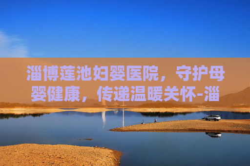 淄博莲池妇婴医院，守护母婴健康，传递温暖关怀-淄博莲池妇婴医院电话