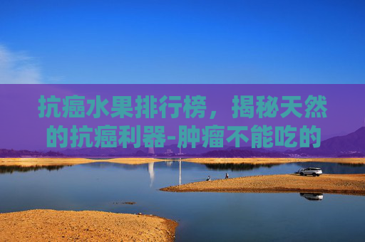 抗癌水果排行榜，揭秘天然的抗癌利器-肿瘤不能吃的水果