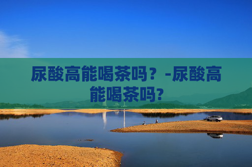 尿酸高能喝茶吗？-尿酸高能喝茶吗?