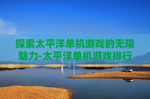 探索太平洋单机游戏的无限魅力-太平洋单机游戏排行榜 探索太平洋单机游戏的无限魅力-太平洋单机游戏排行榜