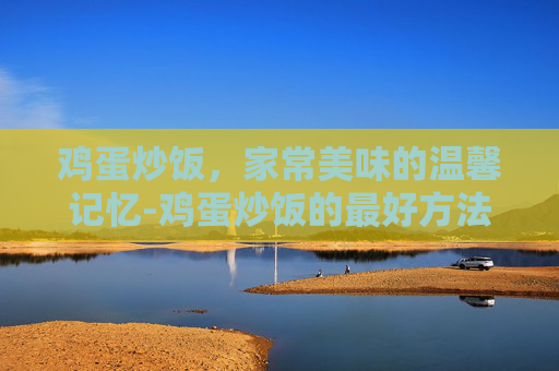 鸡蛋炒饭，家常美味的温馨记忆-鸡蛋炒饭的最好方法视频