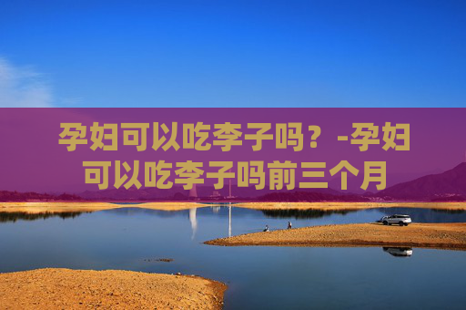 孕妇可以吃李子吗？-孕妇可以吃李子吗前三个月
