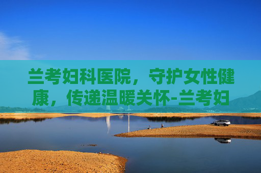 兰考妇科医院，守护女性健康，传递温暖关怀-兰考妇科医院哪家好