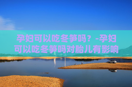 孕妇可以吃冬笋吗？-孕妇可以吃冬笋吗对胎儿有影响吗