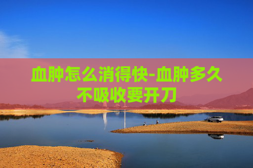 血肿怎么消得快-血肿多久不吸收要开刀