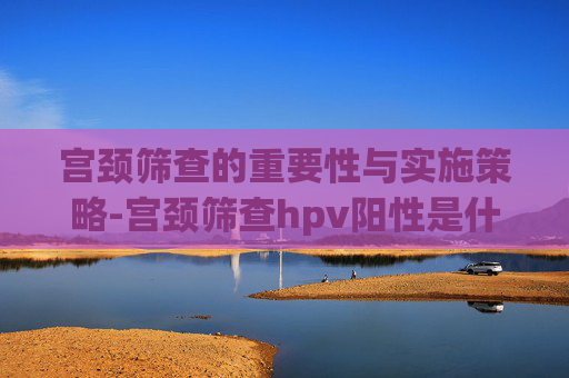 宫颈筛查的重要性与实施策略-宫颈筛查hpv阳性是什么意思